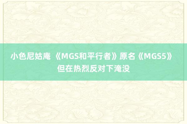 小色尼姑庵 《MGS和平行者》原名《MGS5》 但在热烈反对下淹没