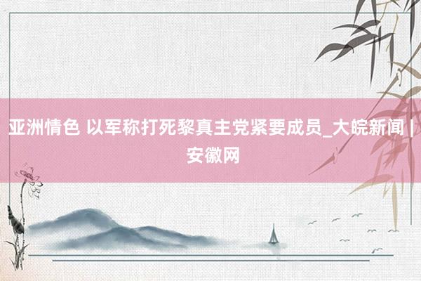 亚洲情色 以军称打死黎真主党紧要成员_大皖新闻 | 安徽网