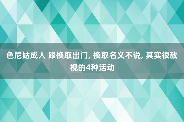 色尼姑成人 跟换取出门， 换取名义不说， 其实很敌视的4种活动