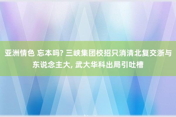 亚洲情色 忘本吗? 三峡集团校招只消清北复交浙与东说念主大， 武大华科出局引吐槽