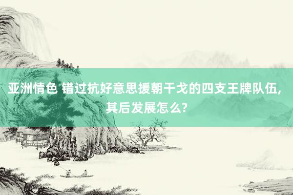 亚洲情色 错过抗好意思援朝干戈的四支王牌队伍， 其后发展怎么?