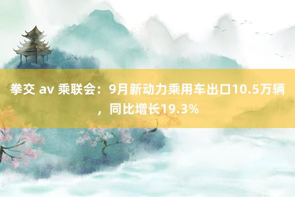 拳交 av 乘联会：9月新动力乘用车出口10.5万辆，同比增长19.3%