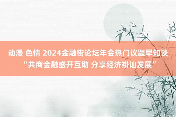 动漫 色情 2024金融街论坛年会热门议题早知谈 “共商金融盛开互助 分享经济褂讪发展”