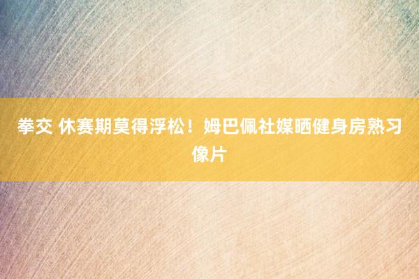 拳交 休赛期莫得浮松！姆巴佩社媒晒健身房熟习像片