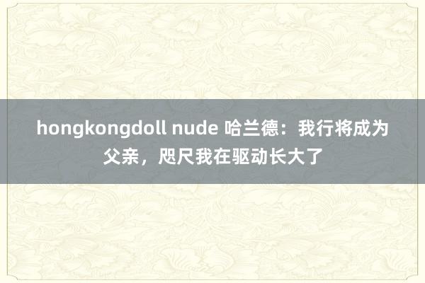 hongkongdoll nude 哈兰德：我行将成为父亲，咫尺我在驱动长大了