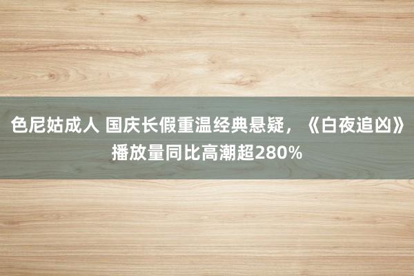 色尼姑成人 国庆长假重温经典悬疑，《白夜追凶》播放量同比高潮超280%