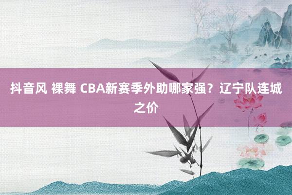 抖音风 裸舞 CBA新赛季外助哪家强？辽宁队连城之价