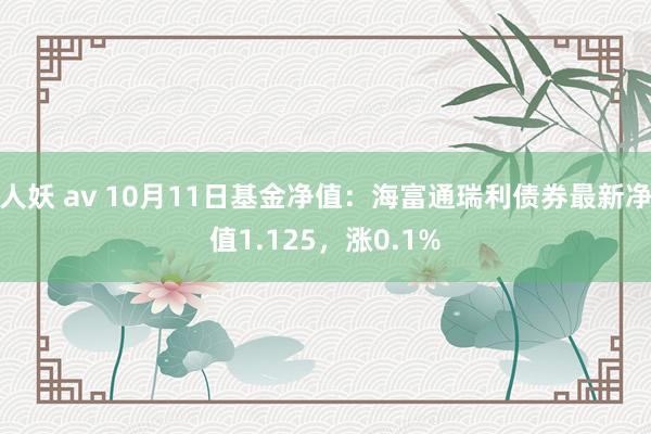 人妖 av 10月11日基金净值：海富通瑞利债券最新净值1.125，涨0.1%