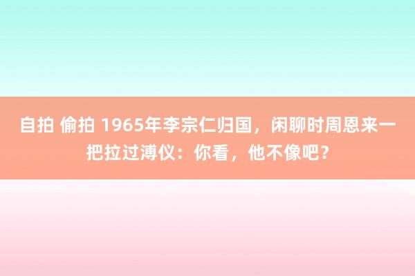 自拍 偷拍 1965年李宗仁归国，闲聊时周恩来一把拉过溥仪：你看，他不像吧？