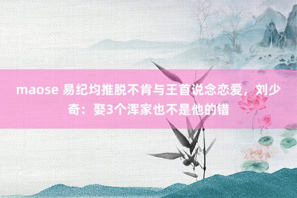 maose 易纪均推脱不肯与王首说念恋爱，刘少奇：娶3个浑家也不是他的错