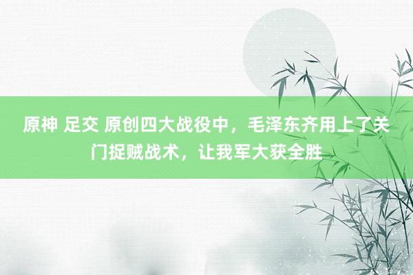 原神 足交 原创四大战役中，毛泽东齐用上了关门捉贼战术，让我军大获全胜