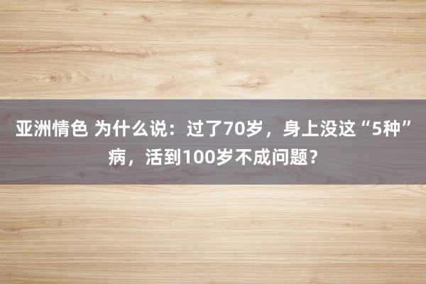 亚洲情色 为什么说：过了70岁，身上没这“5种”病，活到100岁不成问题？