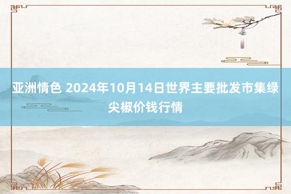 亚洲情色 2024年10月14日世界主要批发市集绿尖椒价钱行情