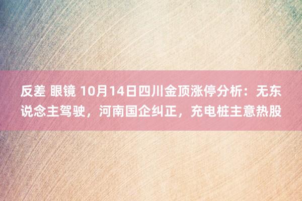 反差 眼镜 10月14日四川金顶涨停分析：无东说念主驾驶，河南国企纠正，充电桩主意热股