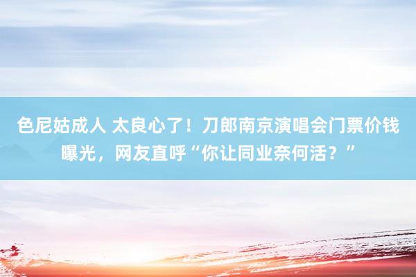 色尼姑成人 太良心了！刀郎南京演唱会门票价钱曝光，网友直呼“你让同业奈何活？”