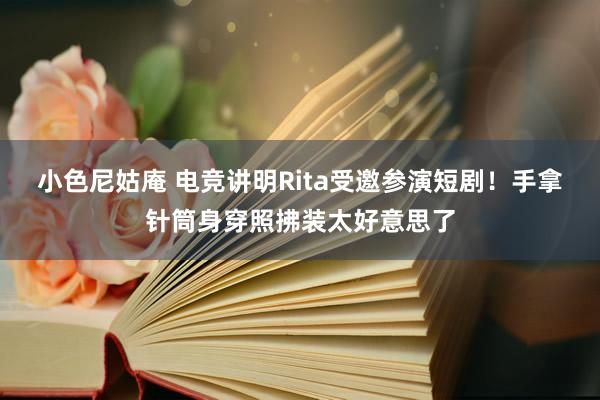 小色尼姑庵 电竞讲明Rita受邀参演短剧！手拿针筒身穿照拂装太好意思了