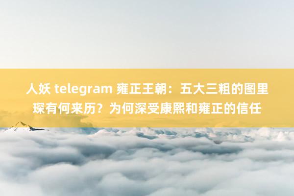 人妖 telegram 雍正王朝：五大三粗的图里琛有何来历？为何深受康熙和雍正的信任