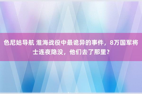 色尼姑导航 淮海战役中最诡异的事件，8万国军将士连夜隐没，他们去了那里？