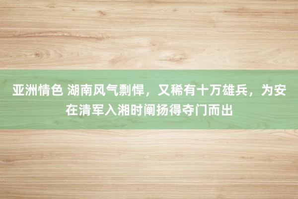 亚洲情色 湖南风气剽悍，又稀有十万雄兵，为安在清军入湘时阐扬得夺门而出