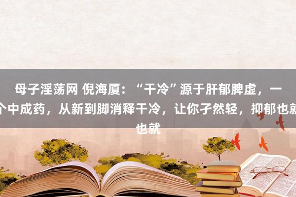 母子淫荡网 倪海厦：“干冷”源于肝郁脾虚，一个中成药，从新到脚消释干冷，让你孑然轻，抑郁也就