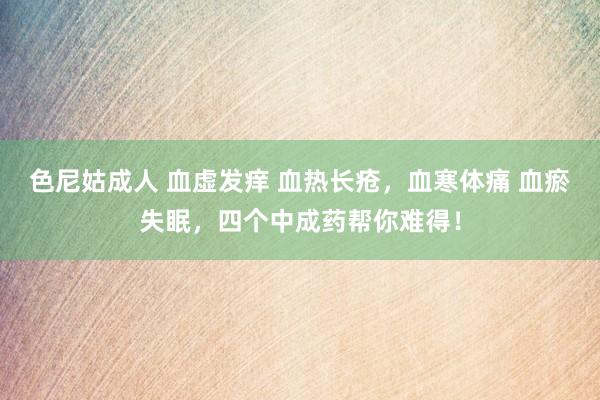 色尼姑成人 血虚发痒 血热长疮，血寒体痛 血瘀失眠，四个中成药帮你难得！