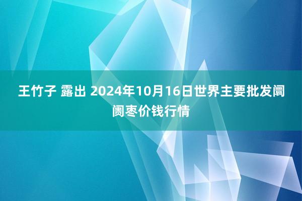 王竹子 露出 2024年10月16日世界主要批发阛阓枣价钱行情