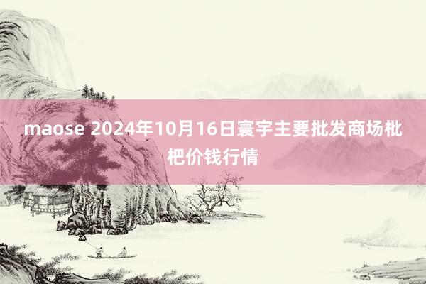 maose 2024年10月16日寰宇主要批发商场枇杷价钱行情