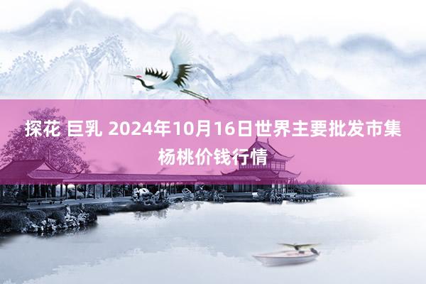 探花 巨乳 2024年10月16日世界主要批发市集杨桃价钱行情