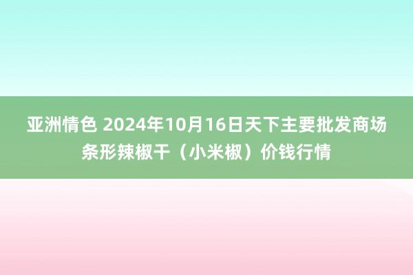 亚洲情色 2024年10月16日天下主要批发商场条形辣椒干（小米椒）价钱行情