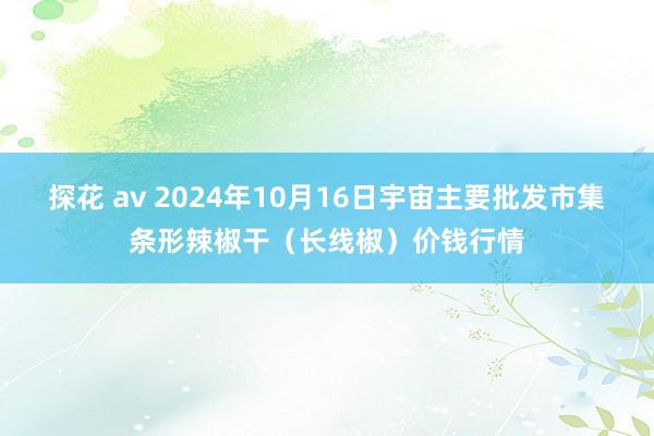 探花 av 2024年10月16日宇宙主要批发市集条形辣椒干（长线椒）价钱行情