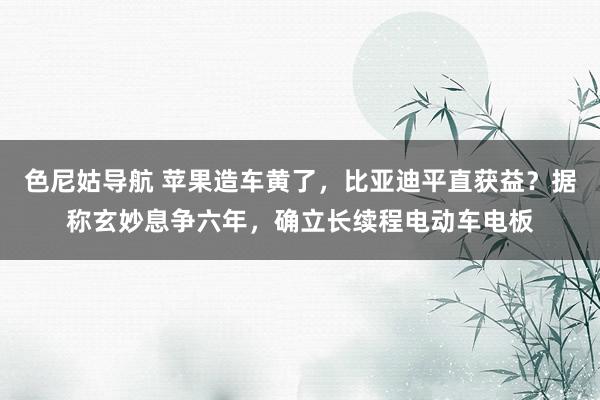 色尼姑导航 苹果造车黄了，比亚迪平直获益？据称玄妙息争六年，确立长续程电动车电板