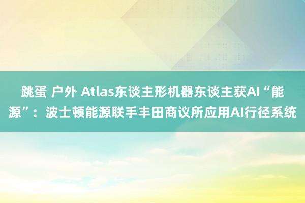 跳蛋 户外 Atlas东谈主形机器东谈主获AI“能源”：波士顿能源联手丰田商议所应用AI行径系统