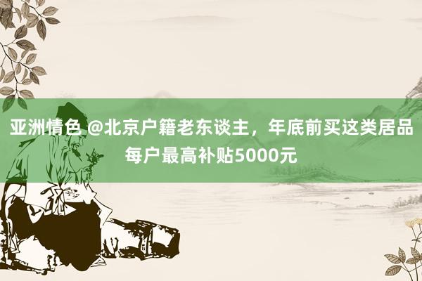 亚洲情色 @北京户籍老东谈主，年底前买这类居品每户最高补贴5000元