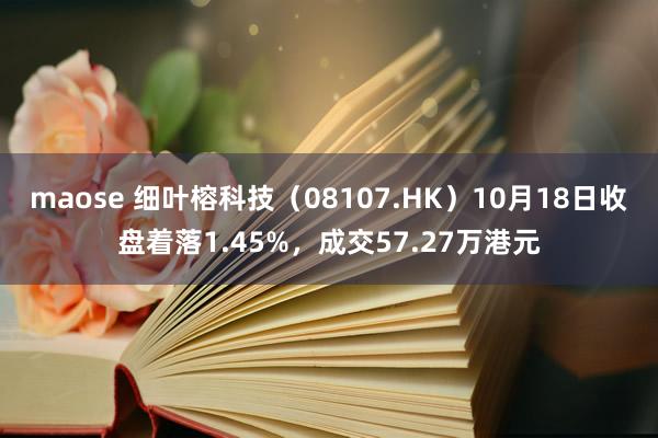 maose 细叶榕科技（08107.HK）10月18日收盘着落1.45%，成交57.27万港元