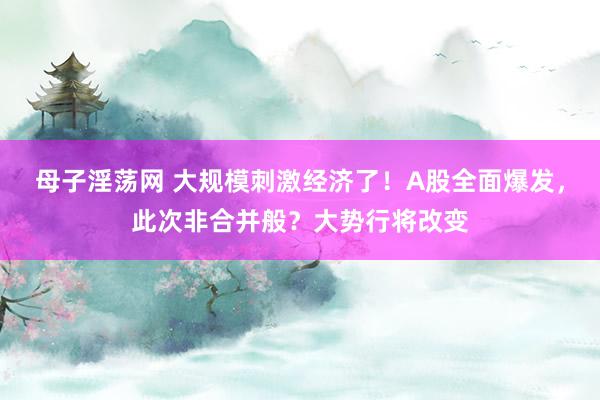 母子淫荡网 大规模刺激经济了！A股全面爆发，此次非合并般？大势行将改变