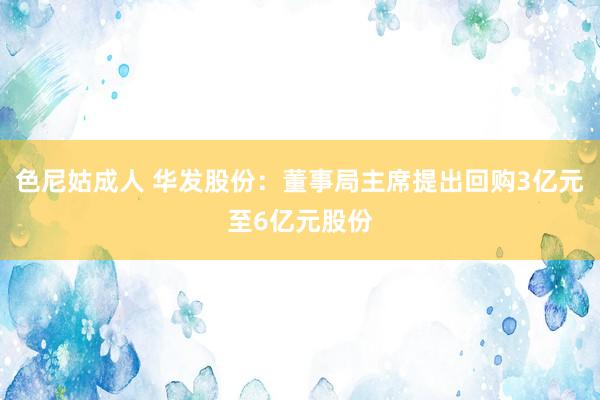 色尼姑成人 华发股份：董事局主席提出回购3亿元至6亿元股份