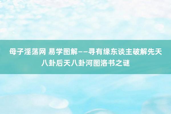 母子淫荡网 易学图解——寻有缘东谈主破解先天八卦后天八卦河图洛书之谜