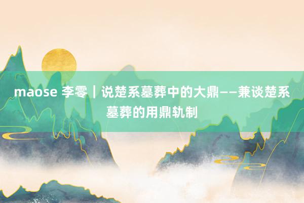 maose 李零｜说楚系墓葬中的大鼎——兼谈楚系墓葬的用鼎轨制