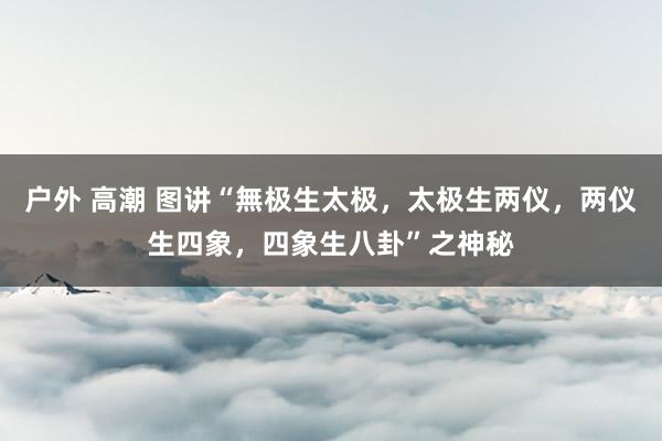 户外 高潮 图讲“無极生太极，太极生两仪，两仪生四象，四象生八卦”之神秘