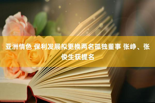 亚洲情色 保利发展拟更换两名孤独董事 张峥、张俊生获提名