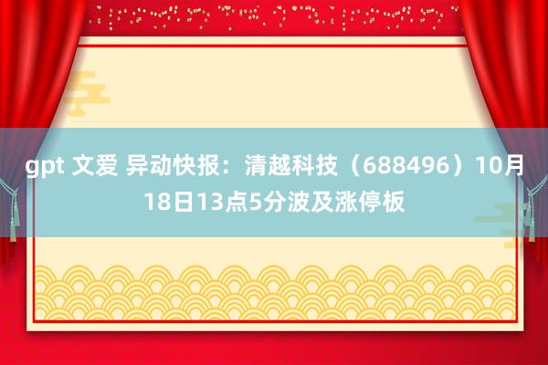 gpt 文爱 异动快报：清越科技（688496）10月18日13点5分波及涨停板