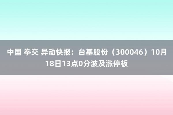 中国 拳交 异动快报：台基股份（300046）10月18日13点0分波及涨停板