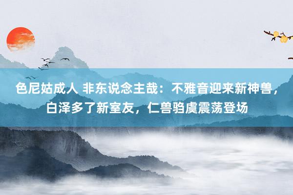 色尼姑成人 非东说念主哉：不雅音迎来新神兽，白泽多了新室友，仁兽驺虞震荡登场