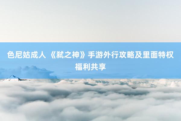 色尼姑成人 《弑之神》手游外行攻略及里面特权福利共享