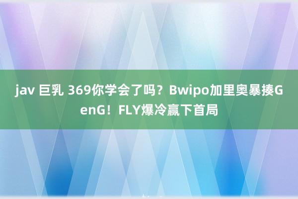 jav 巨乳 369你学会了吗？Bwipo加里奥暴揍GenG！FLY爆冷赢下首局