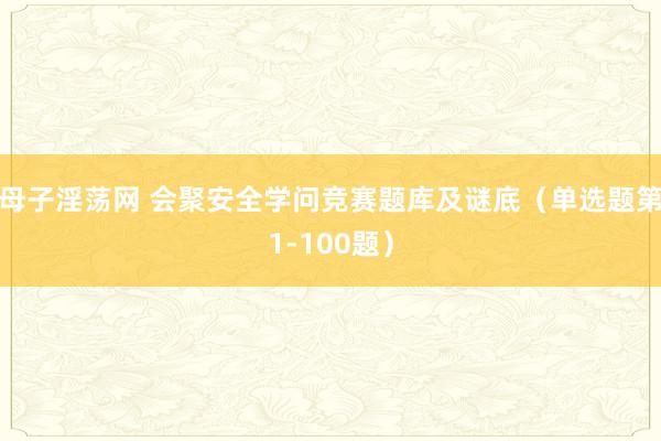 母子淫荡网 会聚安全学问竞赛题库及谜底（单选题第1-100题）