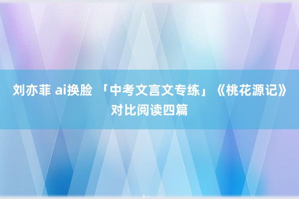 刘亦菲 ai换脸 「中考文言文专练」《桃花源记》对比阅读四篇