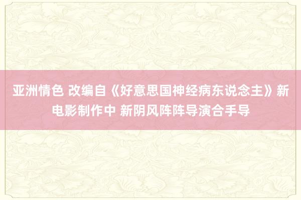 亚洲情色 改编自《好意思国神经病东说念主》新电影制作中 新阴风阵阵导演合手导