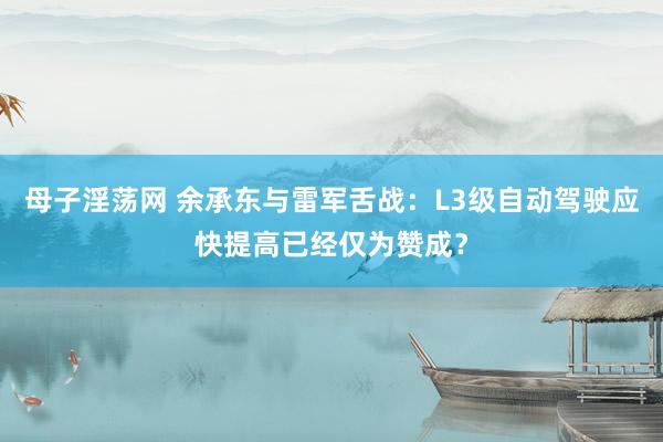 母子淫荡网 余承东与雷军舌战：L3级自动驾驶应快提高已经仅为赞成？