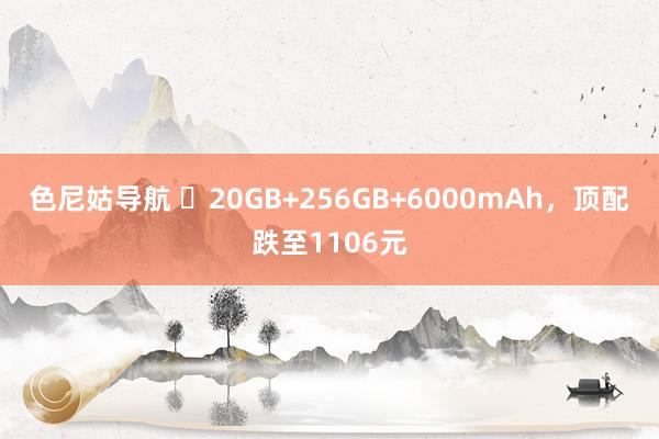 色尼姑导航 ​20GB+256GB+6000mAh，顶配跌至1106元